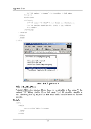 Lập trình Web
65
<OPTION value=”Introweb”>Introduction to Web page
designing
</OPTGROUP>
<OPTGROUP>
<OPTION value=”vbintro”>Visual Basic–An Introduction
<OPTION value=”vbdev”>Visual Basic – Application
Development
</OPTGROUP>
</SELECT>
</FORM>
</BODY>
</html>
Hình 4.5: Kết quả ví dụ 4
Phần tử LABEL (Nhãn)
Phần tử LABEL được sử dụng để gắn thông tin vào các phần tử điều khiển. Ví dụ,
phần tử TEXT không có nhãn để xác định rõ nó. Ta có thể gán nhãn vào phần tử
TEXT khi trang hiển thị. Ta phải xác định thuộc tính ID của điều khiển mà nó được
gán vào.
Ví dụ 5:
<HTML>
<HEAD>
<TITLE>Using Labels</TITLE>
</HEAD>
<BODY>
 