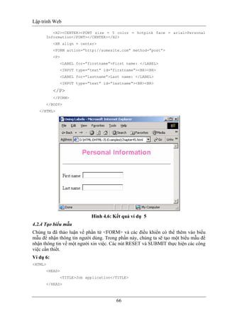 Lập trình Web
66
<H2><CENTER><FONT size = 5 color = hotpink face = arial>Personal
Information</FONT></CENTER></H2>
<HR align = center>
<FORM action=”http://somesite.com” method=”post”>
<P>
<LABEL for=”firstname”>First name: </LABEL>
<INPUT type=”text” id=”firstname”><BR><BR>
<LABEL for=”lastname”>Last name: </LABEL>
<INPUT type=”text” id=”lastname”><BR><BR>
</P>
</FORM>
</BODY>
</HTML>
Hình 4.6: Kết quả ví dụ 5
4.2.4 Tạo biểu mẫu
Chúng ta đã thảo luận về phần tử <FORM> và các điều khiển có thể thêm vào biểu
mẫu để nhận thông tin người dùng. Trong phần này, chúng ta sẽ tạo một biểu mẫu để
nhận thông tin về một người xin việc. Các nút RESET và SUBMIT thực hiện các công
việc cần thiết.
Ví dụ 6:
<HTML>
<HEAD>
<TITLE>Job application</TITLE>
</HEAD>
 