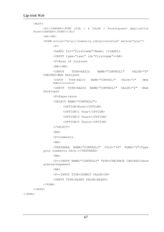 Lập trình Web
67
<BODY>
<H1><CENTER><FONT SIZE = 4 COLOR = Forestgreen> Application
Form</CENTER></FONT></H1>
<HR><BR>
<FORM action=”http://somesite.com/processform” method=”post”>
<P>
<LABEL for=”firstname”>Name: </LABEL>
<INPUT type=”text” id=”firstname”><BR>
<P>Area of Interest
<BR><BR>
<INPUT TYPE=RADIO NAME=”CONTROL1" VALUE=”0"
CHECKED>Web Designer
<INPUT TYPE=RADIO NAME=”CONTROL1" VALUE=”1" >Web
Administrator
<INPUT TYPE=RADIO NAME=”CONTROL1" VALUE=”2" >Web
Developer
<P>Experience
<SELECT NAME=”CONTROL2">
<OPTION>None</OPTION>
<OPTION>1 Year</OPTION>
<OPTION>3 Years</OPTION>
<OPTION>5 Years</OPTION>
</SELECT>
<BR>
<P>Comments
<BR>
<TEXTAREA NAME=”CONTROL3" COLS=”30" ROWS=”5">Type
your comments here.</TEXTAREA>
<BR>
<P><INPUT NAME=”CONTROL4" TYPE=CHECKBOX CHECKED>Send
acknowledgement
<BR>
<P><INPUT TYPE=SUBMIT VALUE=OK>
<INPUT TYPE=RESET VALUE=RESET>
</FORM>
</BODY>
</HTML>
 