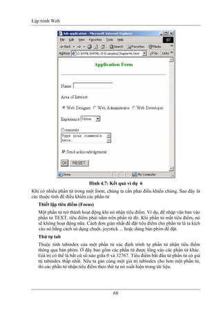 Lập trình Web
68
Hình 4.7: Kết quả ví dụ 6
Khi có nhiều phần tử trong một form, chúng ta cần phải điều khiển chúng. Sau đây là
các thuộc tính để điều khiển các phần tử
Thiết lập tiêu điểm (Focus)
Một phần tử trở thành hoạt động khi nó nhận tiêu điểm. Ví dụ, để nhập văn bản vào
phần tử TEXT, tiêu điểm phải nằm trên phần tử đó. Khi phần tử mất tiêu điểm, nó
sẽ không hoạt động nữa. Cách đơn giản nhất để đặt tiêu điểm cho phần tử là ta kích
vào nó bằng cách sử dụng chuột, joystick ... hoặc dùng bàn phím để đặt.
Thứ tự tab
Thuộc tính tabindex của một phần tử xác định trình tự phần tử nhận tiêu điểm
thông qua bàn phím. Ở đây bao gồm các phần tử được lồng vào các phần tử khác.
Giá trị có thể là bất cứ số nào giữa 0 và 32767. Tiêu điểm bắt đầu từ phần tử có giá
trị tabindex thấp nhất. Nếu ta gán cùng một giá trị tabindex cho hơn một phần tử,
thì các phần tử nhận tiêu điểm theo thứ tự nó xuất hiện trong tài liệu.
 