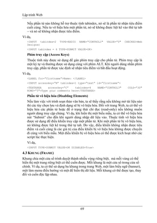 Lập trình Web
69
Nếu phần tử nào không hỗ trợ thuộc tính tabindex, nó sẽ là phần tử nhận tiêu điểm
cuối cùng. Nếu ta vô hiệu hóa một phần tử, nó sẽ không được liệt kê vào thứ tự tab
– và nó sẽ không nhận được tiêu điểm.
Ví dụ,
<INPUT tabindex=2 TYPE=RADIO NAME=”CONTROL1" VALUE=”0" CHECKED>Web
Designer
<INPUT tabindex = 6 TYPE=SUBMIT VALUE=OK>
Phím truy cập (Access Keys)
Thuộc tính này được sử dụng để gán phím truy cập cho phần tử. Phím truy cập là
một ký tự và thường được sử dụng cùng với phím ALT. Khi người dùng nhấn phím
truy cập, phần tử được xác định sẽ nhận tiêu điểm và bắt đầu hoạt động.
Ví dụ,
<LABEL for=”firstname”>Name: </LABEL>
<INPUT accesskey=”N” tabindex=1 type=”text” id=”firstname”>
<TEXTAREA accesskey=“C” tabindex=4 NAME=”CONTROL3" COLS=”30"
ROWS=”5">Type your comments here</TEXTAREA>
Phần tử vô hiệu hóa (Disabling Elements)
Nếu làm việc với trình soạn thảo văn bản, ta sẽ thấy rằng nếu không mở tài liệu nào
thì các tùy chọn lưu và định dạng sẽ bị vô hiệu hóa. Đối với trang Web, ta có thể vô
hiệu hóa các phần tử hoặc để ở trạng thái chỉ đọc (read-only) nếu không muốn
người dùng truy cập chúng. Ví dụ, khi hiển thị một biểu mẫu, ta có thể vô hiệu hóa
nút “Submit” cho đến khi người dùng nhập dữ liệu vào. Thuộc tính vô hiệu hóa
được sử dụng để điều khiển truy cập một phần tử. Khi một phần tử bị vô hiệu hóa,
nó không được liệt kê trong thứ tự tab. Do vậy, điều khiển không nhận được tiêu
điểm và cuối cùng là các giá trị của điều khiển bị vô hiệu hóa không được chuyển
đi cùng với biểu mẫu. Một điều khiển bị vô hiệu hóa có thể được kích hoạt nhờ các
script lúc thực hiện.
Ví dụ,
<INPUT TYPE=SUBMIT VALUE=OK DISABLED=True>
4.3 KHUNG (FRAME)
Khung chia một cửa sổ trình duyệt thành nhiều vùng riêng biệt, mà mỗi vùng có thể
hiển thị một trang riêng biệt có thể cuốn được. Mỗi khung là một cửa sổ trong cửa sổ
chính. Ví dụ, ta có thể sử dụng ba khung trong trang Web, một làm biểu ngữ (banner),
một làm menu điều hướng và một để hiển thị dữ liệu. Mỗi khung có thể được tạo, thay
đổi và cuốn độc lập nhau.
 