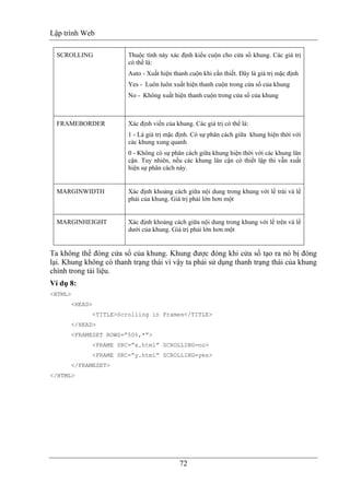 Lập trình Web
72
SCROLLING Thuộc tính này xác định kiểu cuộn cho cửa sổ khung. Các giá trị
có thể là:
Auto - Xuất hiện thanh cuộn khi cần thiết. Đây là giá trị mặc định
Yes - Luôn luôn xuất hiện thanh cuộn trong cửa sổ của khung
No - Không xuất hiện thanh cuộn trong cửa sổ của khung
FRAMEBORDER Xác định viền của khung. Các giá trị có thể là:
1 - Là giá trị mặc định. Có sự phân cách giữa khung hiện thời với
các khung xung quanh
0 - Không có sự phân cách giữa khung hiện thời với các khung lân
cận. Tuy nhiên, nếu các khung lân cận có thiết lập thì vẫn xuất
hiện sự phân cách này.
MARGINWIDTH Xác định khoảng cách giữa nội dung trong khung với lề trái và lề
phải của khung. Giá trị phải lớn hơn một
MARGINHEIGHT Xác định khoảng cách giữa nội dung trong khung với lề trên và lề
dưới của khung. Giá trị phải lớn hơn một
Ta không thể đóng cửa sổ của khung. Khung được đóng khi cửa sổ tạo ra nó bị đóng
lại. Khung không có thanh trạng thái vì vậy ta phải sử dụng thanh trạng thái của khung
chính trong tài liệu.
Ví dụ 8:
<HTML>
<HEAD>
<TITLE>Scrolling in Frames</TITLE>
</HEAD>
<FRAMESET ROWS=”50%,*”>
<FRAME SRC=”x.html” SCROLLING=no>
<FRAME SRC=”y.html” SCROLLING=yes>
</FRAMESET>
</HTML>
 