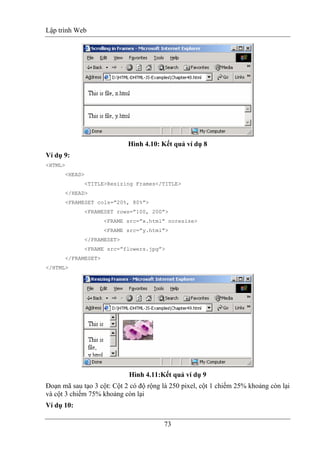 Lập trình Web
73
Hình 4.10: Kết quả ví dụ 8
Ví dụ 9:
<HTML>
<HEAD>
<TITLE>Resizing Frames</TITLE>
</HEAD>
<FRAMESET cols=”20%, 80%”>
<FRAMESET rows=”100, 200”>
<FRAME src=”x.html” noresize>
<FRAME src=”y.html”>
</FRAMESET>
<FRAME src=”flowers.jpg”>
</FRAMESET>
</HTML>
Hình 4.11:Kết quả ví dụ 9
Đoạn mã sau tạo 3 cột: Cột 2 có độ rộng là 250 pixel, cột 1 chiếm 25% khoảng còn lại
và cột 3 chiếm 75% khoảng còn lại
Ví dụ 10:
 