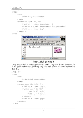Lập trình Web
74
<HTML>
<HEAD>
<TITLE>Using Frames</TITLE>
</HEAD>
<FRAMESET cols=”1*, 250, 3*”>
<FRAME src = “x.html” frameborder = 0>
<FRAME src = “y.html” frameborder = 0 marginwidth=25>
<FRAME src = “flowers.jpg”>
</FRAMESET>
</HTML>
Hình 4.12: Kết quả ví dụ 10
Chú ý trong ví dụ 9, ta sử dụng phần tử FRAMESET lồng nhau (Nested framesets). Ta
có thể tạo ra các frameset (tập khung) lồng nhau ở bất kỳ mức nào như ví dụ minh họa
dưới đây:
Ví dụ 11:
<HTML>
<HEAD>
<TITLE>Nested Frames</TITLE>
</HEAD>
<FRAMESET cols="33%, 33%, 34%">
<FRAME src = "flowers.jpg">
<FRAMESET rows="40%, 50%">
<FRAME src = "x.html">
<FRAME src = "y.html">
</FRAMESET>
<FRAME src = "flowers.jpg">
</FRAMESET>
</HTML>
 