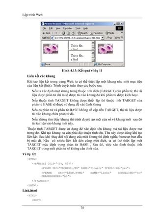 Lập trình Web
75
Hình 4.13: Kết quả ví dụ 11
Liên kết các khung
Khi tạo liên kết trong trang Web, ta có thể thiết lập một khung như một mục tiêu
của liên kết (link). Trình duyệt tuân theo các bước sau:
Nếu ta xác định một khung trong thuộc tính đích (TARGET) của phần tử, thì tài
liệu được phần tử chỉ ra sẽ được tải vào khung đó khi phần tử được kích hoạt.
Nếu thuộc tính TARGET không được thiết lập thì thuộc tính TARGET của
phần tử BASE sẽ được sử dụng để xác định khung
Nếu cả phần tử và phần tử BASE không đề cập đến TARGET, thì tài liệu được
tải vào khung chứa phần tử đó.
Nếu không tìm thấy khung thì trình duyệt tạo một cửa sổ và khung mới sau đó
tải tài liệu vào khung mới này.
Thuộc tính TARGET được sử dụng để xác định tên khung mà tài liệu được mở
trong đó. Khi tạo khung, ta cần phải đặt thuộc tính tên. Tên này được dùng khi tạo
liên kết. Sau khi thay đổi nội dung của một khung thì định nghĩa frameset ban đầu
bị mất đi. Nếu có nhiều liên kết đến cùng một đích, ta có thể thiết lập một
TARGET mặc định trong phần tử BASE . Sau đó, việc xác định thuộc tính
TARGET trong mỗi phần tử sẽ không cần thiết nữa.
Ví dụ 12:
<HTML>
<FRAMESET COLS=”40%, 60%”>
<FRAME SRC=”FLOWERS.JPG” NAME=”Flowers” SCROLLING=”yes”>
<FRAME SRC=”LINK.HTML” NAME=”Links” SCROLLING=”no”
FRAMEBORDER=”no”>
</FRAMESET>
</HTML>
Link.html
<HTML>
<BODY>
 