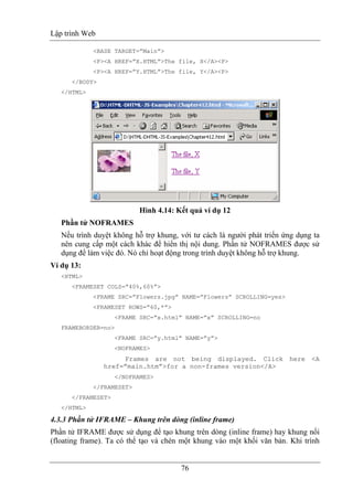 Lập trình Web
76
<BASE TARGET=”Main”>
<P><A HREF=”X.HTML”>The file, X</A><P>
<P><A HREF=”Y.HTML”>The file, Y</A><P>
</BODY>
</HTML>
Hình 4.14: Kết quả ví dụ 12
Phần tử NOFRAMES
Nếu trình duyệt không hỗ trợ khung, với tư cách là người phát triển ứng dụng ta
nên cung cấp một cách khác để hiển thị nội dung. Phần tử NOFRAMES được sử
dụng để làm việc đó. Nó chỉ hoạt động trong trình duyệt không hỗ trợ khung.
Ví dụ 13:
<HTML>
<FRAMESET COLS=”40%,60%”>
<FRAME SRC=”Flowers.jpg” NAME=”Flowers” SCROLLING=yes>
<FRAMESET ROWS=”60,*”>
<FRAME SRC=”x.html” NAME=”x” SCROLLING=no
FRAMEBORDER=no>
<FRAME SRC=”y.html” NAME=”y”>
<NOFRAMES>
Frames are not being displayed. Click here <A
href=”main.htm”>for a non-frames version</A>
</NOFRAMES>
</FRAMESET>
</FRAMESET>
</HTML>
4.3.3 Phần tử IFRAME – Khung trên dòng (inline frame)
Phần tử IFRAME được sử dụng để tạo khung trên dòng (inline frame) hay khung nổi
(floating frame). Ta có thể tạo và chèn một khung vào một khối văn bản. Khi trình
 