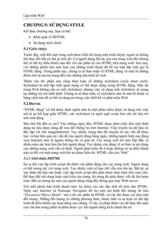 Lập trình Web
78
CCHHƯƯƠƠNNGG 55:: SSỬỬ DỤDỤNNGG SSTTYYLLEE
Kết thúc chương này, bạn có thể:
Khái quát về DHTML
Sử dụng style sheet
5.1 GIỚI THIỆU
Trước đây, mỗi khi một trang web được hiển thị trong một trình duyệt, người ta không
thể thay đổi bất cứ thứ gì trên đó. Cả người dùng lẫn tác giả của trang web đều không
thể có bất kỳ điều khiển nào đối với các phần tử của HTML trên trang web. Sau này,
với những phiên bản mới hơn của những trình duyệt đã hỗ trợ một đặc tính gọi là
HTML động. Trong phần này, chúng ta sẽ thảo luận về HTML động và một số những
điểm mới lạ mà nó mang đến cho những nhà thiết kế web.
Thêm vào đó, phần này cũng thảo luận về những stylesheet (style sheet cách).
Stylesheet là một đặc tính quan trọng có thể được dùng trong HTML động. Mặc dù
trang Web không cần có một stylesheet, nhưng việc sử dụng một stylesheet sẽ mang
lại những lợi ích nhất định. Chúng ta sẽ thảo luận về stylesheet như là một kĩ thuật và
bằng cách nào để có thể sử dụng nó trong việc thiết kế và phát triển Web
5.2 DHTML
“HTML động” có thể được định nghĩa như là một phần mềm được sử dụng cho việc
mô tả sự kết hợp giữa HTML, các stylesheet và ngôn ngữ script làm cho tài liệu trở
nên sinh động.
Mọi thứ bắt đầu ra sao? Vào những ngày đầu, HTML được phát triển như một định
dạng tài liệu được dùng để trao đổi thông tin trên Internet. Việc truyền tải dữ liệu nó
độc lập với nền tảng(platform). Tuy nhiên, trọng tâm đã chuyển từ các vấn đề khoa
học và hàn lâm qua các vấn đề của người dùng hằng ngày, những người hiện nay đang
xem Internet như là nguồn thông tin và giải trí. Các trang web trở nên hấp dẫn và
nhiều màu sắc hơn làm thu hút người dùng. Tuy nhiên, các dáng vẽ cơ bản và nội dung
của những trang web vẫn cố định. Người phát triển rất ít hoặc không có sự điều khiển
nào cả đối với một trang web khi nó được hiển thị. HTML vẫn còn “tĩnh”
5.2.1 Giới thiệu DHTML
Sự ra đời của lập trình script đã thêm vào phần động cho các trang web. Người dùng
có thể tương tác với trang web. Tuy nhiên, một số hạn chế vẫn còn tồn tại. Bất kỳ sự
xác nhận dữ liệu nào hoặc việc lập trình script đều phải được thực hiện trên máy chủ.
Để thay đổi nội dung hoặc một kiểu của trang, thì trang đó phải được viết đè lên hoàn
toàn. Bất cứ tương tác nào của người dùng cũng đều thông qua máy Web server.
Với mỗi phiên bản trình duyệt mới, lại thêm vào các đặc tính tốt hơn cho HTML.
Ngày nay Internet và Netscape Navigator hỗ trợ một mô hình đối tượng tài liệu
“Document Object Model” mà ở đó các phần tử HTML và các thẻ được coi như một
đối tượng. Những đối tượng có những phương thức, thuộc tính và sự kiện có thể lập
trình để điều khiển các hoạt động của chúng. Ví dụ, cú pháp thêm vào để thay đổi màu
của văn bản trong phần tử phân đoạn <p> khi người dùng kích chuột lên nó.
 