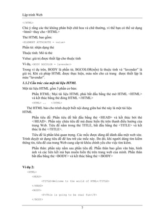 Lập trình Web
7
</HTML>
Chú ý rằng các thẻ không phân biệt chữ hoa và chữ thường, vì thế bạn có thể sử dụng
<html> thay cho <HTML>
Thẻ HTML bao gồm:
<ELEMENT ATTRIBUTE = value>
Phần tử: nhận dạng thẻ
Thuộc tính: Mô tả thẻ
Value: giá trị được thiết lập cho thuộc tính
Ví dụ, <BODY BGCOLOR = lavender>
Trong ví dụ trên, BODY là phần tử, BGCOLOR(nền) là thuộc tính và “lavender” là
giá trị. Khi cú pháp HTML được thực hiện, màu nền cho cả trang được thiết lập là
màu “lavender”.
1.3.2 Cấu trúc của một tài liệu HTML
Một tài liệu HTML gồm 3 phần cơ bản:
Phần HTML: Mọi tài liệu HTML phải bắt đầu bằng thẻ mở HTML <HTML>
và kết thúc bằng thẻ đóng HTML </HTML>
<HTML> …. </HTML>
Thẻ HTML báo cho trình duyệt biết nội dung giữa hai thẻ này là một tài liệu
HTML
Phần tiêu đề: Phần tiêu đề bắt đầu bằng thẻ <HEAD> và kết thúc bởi thẻ
</HEAD>. Phần này chứa tiêu đề mà được hiển thị trên thanh điều hướng của
trang Web. Tiêu đề nằm trong thẻ TITLE, bắt đầu bằng thẻ <TITLE> và kết
thúc là thẻ </TITLE>.
Tiêu đề là phần khá quan trọng. Các mốc được dùng để đánh dấu một web site.
Trình duyệt sử dụng tiêu đề để lưu trữ các mốc này. Do đó, khi người dùng tìm kiếm
thông tin, tiêu đề của trang Web cung cấp từ khóa chính yếu cho việc tìm kiếm.
Phần thân: phần này nằm sau phần tiêu đề. Phầ̀n thân bao gồm văn bản, hình
ảnh và các liên kết mà bạn muốn hiển thị trên trang web của mình. Phần thân
bắt đầu bằng thẻ <BODY> và kết thúc bằng thẻ </BODY>
Ví dụ 2:
<HTML>
<HEAD>
<TITLE>Welcome to the world of HTML</TITLE>
</HEAD>
<BODY>
<P>This is going to be real fun</P>
</BODY>
 