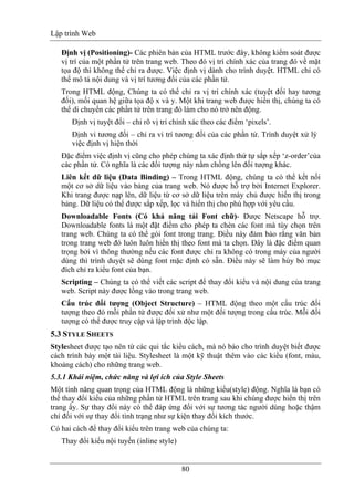 Lập trình Web
80
Định vị (Positioning)- Các phiên bản của HTML trước đây, không kiểm soát được
vị trí của một phần tử trên trang web. Theo đó vị trí chính xác của trang đó về mặt
tọa độ thì không thể chỉ ra được. Việc định vị dành cho trình duyệt. HTML chỉ có
thể mô tả nội dung và vị trí tương đối của các phần tử.
Trong HTML động, Chúng ta có thể chỉ ra vị trí chính xác (tuyệt đối hay tương
đối), mối quan hệ giữa tọa độ x và y. Một khi trang web được hiển thị, chúng ta có
thể di chuyển các phần tử trên trang đó làm cho nó trở nên động.
Định vị tuyệt đối – chỉ rõ vị trí chính xác theo các điểm ‘pixels’.
Định vi tương đối – chỉ ra vi trí tương đối của các phần tử. Trình duyệt xử lý
việc định vị hiện thời
Đặc điểm việc định vị cũng cho phép chúng ta xác định thứ tự sắp xếp ‘z-order’của
các phần tử. Có nghĩa là các đối tượng này nằm chồng lên đối tượng khác.
Liên kết dữ liệu (Data Binding) – Trong HTML động, chúng ta có thể kết nối
một cơ sở dữ liệu vào bảng của trang web. Nó được hỗ trợ bởi Internet Explorer.
Khi trang được nạp lên, dữ liệu từ cơ sở dữ liệu trên máy chủ được hiển thị trong
bảng. Dữ liệu có thể được sắp xếp, lọc và hiển thị cho phù hợp với yêu cầu.
Downloadable Fonts (Có khả năng tải Font chữ)- Được Netscape hỗ trợ.
Downloadable fonts là một đặt điểm cho phép ta chèn các font mà tùy chọn trên
trang web. Chúng ta có thể gói font trong trang. Điều này đảm bảo rằng văn bản
trong trang web đó luôn luôn hiển thị theo font mà ta chọn. Đây là đặc điểm quan
trọng bởi vì thông thường nếu các font được chỉ ra không có trong máy của người
dùng thì trình duyệt sẽ dùng font mặc định có sẵn. Điều này sẽ làm hủy bỏ mục
đích chỉ ra kiểu font của bạn.
Scripting – Chúng ta có thể viết các script để thay đổi kiểu và nội dung của trang
web. Script này được lồng vào trong trang web.
Cấu trúc đối tượng (Object Structure) – HTML động theo một cấu trúc đối
tượng theo đó mỗi phần tử được đối xử như một đối tượng trong cấu trúc. Mỗi đối
tượng có thể được truy cập và lập trình độc lập.
5.3 STYLE SHEETS
Stylesheet được tạo nên từ các qui tắc kiểu cách, mà nó báo cho trình duyệt biết được
cách trình bày một tài liệu. Stylesheet là một kỹ thuật thêm vào các kiểu (font, màu,
khoảng cách) cho những trang web.
5.3.1 Khái niệm, chức năng và lợi ích của Style Sheets
Một tính năng quan trọng của HTML động là những kiểu(style) động. Nghĩa là bạn có
thể thay đổi kiểu của những phần tử HTML trên trang sau khi chúng được hiển thị trên
trang ấy. Sự thay đổi này có thể đáp ứng đối với sự tương tác người dùng hoặc thậm
chí đối với sự thay đổi tình trạng như sự kiện thay đổi kích thước.
Có hai cách để thay đổi kiểu trên trang web của chúng ta:
Thay đổi kiểu nội tuyến (inline style)
 