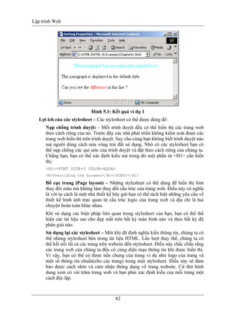 Lập trình Web
82
Hình 5.1: Kết quả ví dụ 1
Lợi ích của các stylesheet – Các stylesheet có thể được dùng để:
Nạp chồng trình duyệt: - Mỗi trình duyệt đều có thể hiển thị các trang web
theo cách riêng của nó. Trước đây các nhà phát triển không kiểm soát được các
trang web hiển thị trên trình duyệt. Suy cho cùng bạn không biết trình duyệt nào
mà người dùng cách nửa vòng trái đất sử dụng. Nhờ có các stylesheet bạn có
thể nạp chồng các qui ước của trình duyệt và đặt theo cách riêng của chúng ta.
Chẳng hạn, bạn có thể xác định kiểu mà trong đó một phần tử <H1> cần hiển
thị:
<H1><FONT SIZE=3 COLOR=AQUA>
<B>Overriding the browser</B></FONT></H1>
Bố cục trang (Page layout) – Những stylesheet có thể dùng để hiển thị font
thay đổi màu mà không làm thay đổi cấu trúc của trang web. Điều này có nghĩa
là với tư cách là một nhà thiết kế bây giờ bạn có thể tách biệt những yêu cầu về
thiết kế hình ảnh trực quan từ cấu trúc logic của trang web và địa chỉ là hai
chuyện hoàn toàn khác nhau.
Khi sử dụng các biện pháp liên quan trong stylesheet của bạn, bạn có thể thể
hiện các tài liệu sao cho đẹp mắt trên bất kỳ màn hình nào và theo bất kỳ độ
phân giải nào.
Sử dụng lại các stylesheet – Môt khi đã định nghĩa kiểu thông tin, chúng ta có
thể nhúng stylesheet bên trong tài liệu HTML. Lần lượt thay thế, chúng ta có
thể kết nối tất cả các trang trên website đến stylesheet. Điều này chắc chắn rằng
các trang web của chúng ta đều có cùng diện mạo thông tin khi được hiển thị.
Vì vậy, bạn có thể có được nền chung của trang ví dụ như logo của trang và
một số thông tin chuẩn(cho các trang) trong một stylesheet. Điều này sẽ đảm
bảo được cách nhìn và cảm nhận thông dụng về trang website. Cứ thử hình
dung xem có vài trăm trang web và bạn phải xác định kiểu của mỗi trang một
cách độc lập.
 