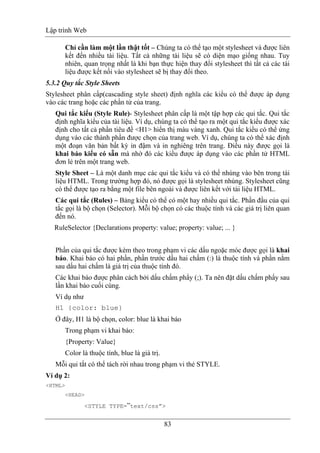 Lập trình Web
83
Chỉ cần làm một lần thật tốt – Chúng ta có thể tạo một stylesheet và được liên
kết đến nhiều tài liệu. Tất cả những tài liệu sẽ có diện mạo giống nhau. Tuy
nhiên, quan trọng nhất là khi bạn thực hiện thay đổi stylesheet thì tất cả các tài
liệu được kết nối vào stylesheet sẽ bị thay đổi theo.
5.3.2 Quy tắc Style Sheets
Stylesheet phân cấp(cascading style sheet) định nghĩa các kiểu có thể được áp dụng
vào các trang hoặc các phần tử của trang.
Qui tắc kiểu (Style Rule)- Stylesheet phân cấp là một tập hợp các qui tắc. Qui tắc
định nghĩa kiểu của tài liệu. Ví dụ, chúng ta có thể tạo ra một qui tắc kiểu được xác
định cho tất cả phần tiêu đề <H1> hiển thị màu vàng xanh. Qui tắc kiểu có thể ứng
dụng vào các thành phần được chọn của trang web. Ví dụ, chúng ta có thể xác định
một đoạn văn bản bất kỳ in đậm và in nghiêng trên trang. Điều này được gọi là
khai báo kiểu có sẵn mà nhờ đó các kiểu được áp dụng vào các phần tử HTML
đơn lẻ trên một trang web.
Style Sheet – Là một danh mục các qui tắc kiểu và có thể nhúng vào bên trong tài
liệu HTML. Trong trường hợp đó, nó được gọi là stylesheet nhúng. Stylesheet cũng
có thể được tạo ra bằng một file bên ngoài và được liên kết với tài liệu HTML.
Các qui tắc (Rules) – Bảng kiểu có thể có một hay nhiều qui tắc. Phần đầu của qui
tắc gọi là bộ chọn (Selector). Mỗi bộ chọn có các thuộc tính và các giá trị liên quan
đến nó.
RuleSelector {Declarations property: value; property: value; ... }
Phần của qui tắc được kèm theo trong phạm vi các dấu ngoặc móc được gọi là khai
báo. Khai báo có hai phần, phần trước dấu hai chấm (:) là thuộc tính và phần nằm
sau dấu hai chấm là giá trị của thuộc tính đó.
Các khai báo được phân cách bởi dấu chấm phẩy (;). Ta nên đặt dấu chấm phẩy sau
lần khai báo cuối cùng.
Ví dụ như
H1 {color: blue}
Ở đây, H1 là bộ chọn, color: blue là khai báo
Trong phạm vi khai báo:
{Property: Value}
Color là thuộc tính, blue là giá trị.
Mỗi qui tắt có thể tách rời nhau trong phạm vi thẻ STYLE.
Ví dụ 2:
<HTML>
<HEAD>
<STYLE TYPE=”text/css”>
 
