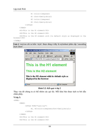 Lập trình Web
84
H1 {color:limegreen}
H1 {font-family:Arial}
H2 {color:limegreen}
H2 {font-family:Arial}
</STYLE>
</HEAD>
<H1>This is the H1 element</H1>
<H2>This is the H2 element</H2>
<H3>This is the H3 element with its default style as displayed in the
browser</H3>
</HTML>
Lưu ý: text/css chỉ ra kiểu ‘style’ được dùng ở đây là stylesheet phân cấp ‘cascading
style sheet’
Hình 5.2: Kết quả ví dụ 2
Thay vào đó chúng ta có thể nhóm các qui tắc. Mỗi khai báo được tách ra bởi dấu
chấm phẩy.
Ví dụ 3:
<HTML>
<HEAD>
<STYLE TYPE=”text/css”>
H1, H2{color:limegreen;font-family:Arial;}
</STYLE>
</HEAD>
<H1>This is the H1 element</H1>
<H2>This is the H2 element</H2>
 