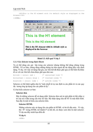 Lập trình Web
85
<H3>This is the H3 element with its default style as displayed in the
browser</H3>
</HTML>
Hình 5.3: Kết quả Ví dụ 3
5.3.3 Các Selector trong Style Sheets
Ta có thể dùng các giả lớp trong các selector nhưng không thể dùng chúng trong
HTML. Về cơ bản, chúng dùng những thông tin bên ngoài để tác động đến việc định
dạng. Ví dụ, với việc sử dụng lớp giả, các liên kết đã được ghé qua có thể hiển thị khác
đi so với các liên kết chưa được ghé qua như sau:
A:link { color: red } /* unvisited link */
A:visited { color: blue } /* visited links */
A:active { color: lime } /* active links */
Selector có thể định nghĩa như là “một chuỗi kí tự xác định ra các phần tử và các quy
tắc tương ứng áp dụng cho các phần tử ấy”.
Có hai kiểu selector cơ bản:
Selector đơn
Đây là những selector dễ sử dụng nhất. Selector đơn mô tả một phần tử bất chấp vị
trí của nó ở đâu trong cấu trúc tài liệu. Bộ nhận dạng tiêu đề H1 là một điển hình.
Sau đây là một số kiểu của selector đơn.
Selector HTML
Những selector này sử dụng tên của phần tử HTML và bỏ đi dấu móc . Vì vậy,
thẻ <P> trong HTML trở thành P và khi đó, nó được xem như là một selector.
Ví dụ sau đây minh họa điều đó
Ví dụ 4:
<HTML>
 