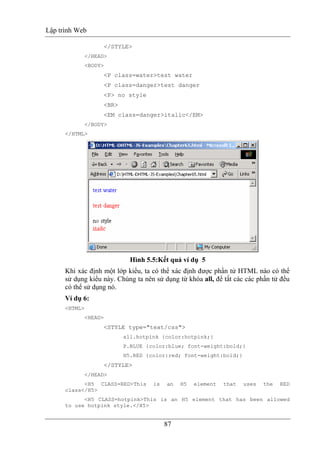 Lập trình Web
87
</STYLE>
</HEAD>
<BODY>
<P class=water>test water
<P class=danger>test danger
<P> no style
<BR>
<EM class=danger>italic</EM>
</BODY>
</HTML>
Hình 5.5:Kết quả ví dụ 5
Khi xác định một lớp kiểu, ta có thể xác định được phần tử HTML nào có thể
sử dụng kiểu này. Chúng ta nên sử dụng từ khóa all, để tất các các phần tử đều
có thể sử dụng nó.
Ví dụ 6:
<HTML>
<HEAD>
<STYLE type="text/css">
all.hotpink {color:hotpink;}
P.BLUE {color:blue; font-weight:bold;}
H5.RED {color:red; font-weight:bold;}
</STYLE>
</HEAD>
<H5 CLASS=RED>This is an H5 element that uses the RED
class</H5>
<H5 CLASS=hotpink>This is an H5 element that has been allowed
to use hotpink style.</H5>
 