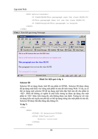 Lập trình Web
88
<BODY bgColor=lavender>
<P CLASS=BLUE>This paragraph uses the class BLUE</P>
<P>This paragraph does not use the class BLUE</P>
<P CLASS=hotpink>This paragraph is hotpink
</BODY>
</HTML>
Chú ý: Xem kết quả trong Netscape
Hình 5.6: Kết quả ví dụ 6
Selector ID
Selector ID sử dụng thuộc tính ID của phần tử HTML. Selector ID được dùng
để áp dụng một kiểu vào riêng một phần tử nào đó trên trang Web. Ví dụ, ta có
thể sử dụng một selector ID để áp dụng một kiểu đặc biệt nào đó cho phần tử
<H2>. Điều đó không có nghĩa là một kiểu tương tự được áp dụng cho một
phần tử <H2> khác trên trang đó, nếu không được xác định. Tương tự với việc
sử dụng kiểu nội tuyến mà nhờ đó có thể áp dụng riêng cho một phần tử nào đó.
Selector ID được bắt đầu bằng dấu thăng (#).
Ví dụ 7:
<HTML>
<HEAD>
<TITLE> ID Selectors</TITLE>
<STYLE TYPE="text/css">
#control {color:red}
</STYLE>
</HEAD>
 