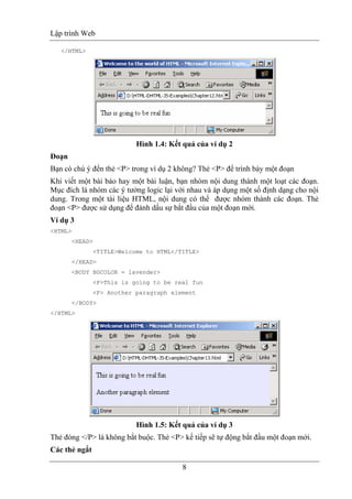 Lập trình Web
8
</HTML>
Hình 1.4: Kết quả của ví dụ 2
Đoạn
Bạn có chú ý đến thẻ <P> trong ví dụ 2 không? Thẻ <P> để trình bày một đoạn
Khi viết một bài báo hay một bài luận, bạn nhóm nội dung thành một loạt các đoạn.
Mục đích là nhóm các ý tưởng logic lại với nhau và áp dụng một số định dạng cho nội
dung. Trong một tài liệu HTML, nội dung có thể được nhóm thành các đoạn. Thẻ
đoạn <P> được sử dụng để đánh dấu sự bắt đầu của một đoạn mới.
Ví dụ 3
<HTML>
<HEAD>
<TITLE>Welcome to HTML</TITLE>
</HEAD>
<BODY BGCOLOR = lavender>
<P>This is going to be real fun
<P> Another paragraph element
</BODY>
</HTML>
Hình 1.5: Kết quả của ví dụ 3
Thẻ đóng </P> là không bắt buộc. Thẻ <P> kế tiếp sẽ tự động bắt đầu một đoạn mới.
Các thẻ ngắt
 