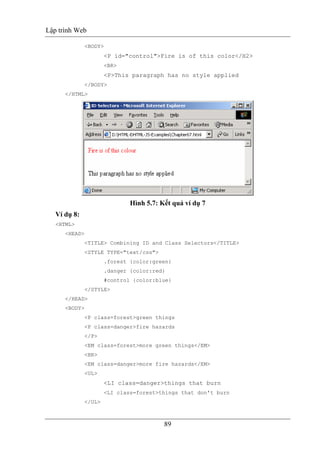 Lập trình Web
89
<BODY>
<P id="control">Fire is of this color</H2>
<BR>
<P>This paragraph has no style applied
</BODY>
</HTML>
Hình 5.7: Kết quả ví dụ 7
Ví dụ 8:
<HTML>
<HEAD>
<TITLE> Combining ID and Class Selectors</TITLE>
<STYLE TYPE="text/css">
.forest {color:green}
.danger {color:red}
#control {color:blue}
</STYLE>
</HEAD>
<BODY>
<P class=forest>green things
<P class=danger>fire hazards
</P>
<EM class=forest>more green things</EM>
<BR>
<EM class=danger>more fire hazards</EM>
<UL>
<LI class=danger>things that burn
<LI class=forest>things that don't burn
</UL>
 