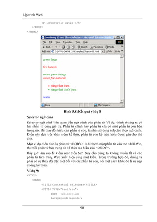 Lập trình Web
90
<P id=control> water </P>
</BODY>
</HTML>
Hình 5.8: Kết quả ví dụ 8
Selector ngữ cảnh
Selector ngữ cảnh liên quan đến ngữ cảnh của phần tử. Ví dụ, thỉnh thoảng ta có
hai phần tử cùng giá trị. Phần tử chính hay phần tử cha có một phần tử con bên
trong nó. Để thay đổi kiểu của phần tử con, ta phải sử dụng selector theo ngữ cảnh.
Điều này dựa trên khái niệm kế thừa, phần tử con kế thừa kiểu được gán cho thẻ
cha.
Một ví dụ điển hình là phần tử <BODY>. Khi thêm một phần tử vào thẻ <BODY>,
thì mỗi phần tử bên trong sẽ kế thừa các kiểu của <BODY>.
Bây giờ làm sao để kiểm soát điều đó? Suy cho cùng, ta không muốn tất cả các
phần tử trên trang Web xuất hiện cùng một kiểu. Trong trường hợp đó, chúng ta
phải có sự thay đổi đặc biệt đối với các phần tử con, nói một cách khác đó là sự nạp
chồng kế thừa.
Ví dụ 9:
<HTML>
<HEAD>
<TITLE>Contextual selectors</TITLE>
<STYLE TYPE="text/css">
BODY {color:blue;
background:lavender;
 