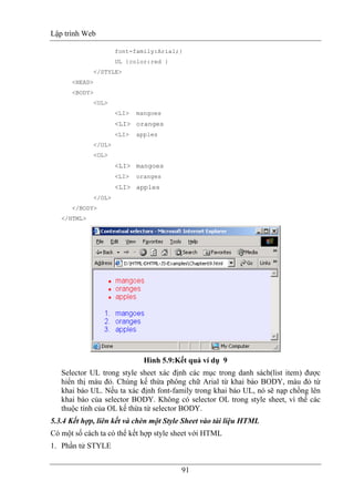 Lập trình Web
91
font-family:Arial;}
UL {color:red }
</STYLE>
<HEAD>
<BODY>
<UL>
<LI> mangoes
<LI> oranges
<LI> apples
</UL>
<OL>
<LI> mangoes
<LI> oranges
<LI> apples
</OL>
</BODY>
</HTML>
Hình 5.9:Kết quả ví dụ 9
Selector UL trong style sheet xác định các mục trong danh sách(list item) được
hiển thị màu đỏ. Chúng kế thừa phông chữ Arial từ khai báo BODY, màu đỏ từ
khai báo UL. Nếu ta xác định font-family trong khai báo UL, nó sẽ nạp chồng lên
khai báo của selector BODY. Không có selector OL trong style sheet, vì thế các
thuộc tính của OL kế thừa từ selector BODY.
5.3.4 Kết hợp, liên kết và chèn một Style Sheet vào tài liệu HTML
Có một số cách ta có thể kết hợp style sheet với HTML
1. Phần tử STYLE
 