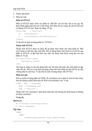 Lập trình Web
92
2. Thuộc tính Style
3. Phần tử Link
Phần tử STYLE
Phần tử STYLE được chèn vào phần tử <HEAD> của tài liệu, tất cả các quy tắc
được định nghĩa giữa thẻ mở và thẻ đóng. Khi hiển thị các trang, thì chỉ tài liệu nào
có nhúng STYLE mới được tác động. Ví dụ:
<Style Type = "text/css">
H1 {color:maroon;}
P {color:hotpink; font-family:Arial;}
</Style>
Ví dụ trên là cách sử dụng phần tử <STYLE>
Thuộc tính STYLE
Thuộc tính STYLE được sử dụng để áp dụng style sheet cho từng phần tử. Một
style sheet có thể nhỏ như một luật. Khi sử dụng thuộc tính Style ta có thể bỏ qua
phần tử STYLE và đặt khai báo trực tiếp vào thuộc tính Style trong thẻ mở của
phần tử. Ví dụ:
<H2 style="color: green;
font-family: Arial">
</H2>
Rõ ràng là chúng ta chỉ nên dùng kiểu này khi thay đổi kiểu cho một phần tử đặc
biệt nào đó. Nếu ta có dự định áp dụng cùng kiểu trên khắp tài liệu thì lúc ấy đây
không phải là cách hay. Ví dụ trên là cách sử dụng thuộc tính STYLE.
Phần tử Link
Nếu ta muốn sử dụng phần tử LINK, thì stylesheet của ta phải là một tài liệu riêng.
Sau đó chúng ta phải thêm địa chỉ Web của stylesheet vào. Ví dụ,
<LINK REL = stylesheet
HREF = “stylesmine.css"
Type = "text/css" >
Thuộc tính “rel=stylesheet” phải được khai báo nếu không thì trình duyệt sẽ không
tải được stylesheet .
Ví dụ 10:
Sheet1.css
H2 {color:blue; font-style:italic;}
P {color: limegreen;}
Tệp .htm
<HTML>
<HEAD>
<TITLE>Linking external style sheets</TITLE>
 