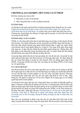 Lập trình Web
95
CCHHƯƯƠƠNNGG 66:: JJAAVVAASSCCRRIIPPTT,, NNỀỀNN TẢTẢNNGG VÀVÀ CÚCÚ PHÁPHÁPP
Kết thúc chương này, bạn có thể:
Hiểu được cơ bản về JavaScript
Nắm vững kiến thức cơ bản cú pháp JavaScript
6.1 GIỚI THIỆU
JavaScript là một ngôn ngữ kịch bản (scripting language) được dùng để tạo các script
ở máy client (client-side script) và máy server (server-side script). Các script ở máy
client được thực thi tại trình duyệt, các script ở máy server được thực hiện trên server.
Chương này sẽ giới thiệu cho chúng ta về ngôn ngữ Javascript, và cách chèn một script
vào trong tài liệu HTML.
6.2 GIỚI THIỆU VỀ JAVASCRIPT
HTML lúc đầu được phát triển như là một định dạng của tài liệu có thể chuyển dữ liệu
trên Internet Tuy nhiên, không lâu sau đó, trọng tâm của HTML nặng tính hàn lâm và
khoa học dần chuyển hướng sang người dùng thường nhật vì ngày nay người dùng
xem Internet như là một nguồn thông tin và giải trí. Các trang Web ngày càng mang
tính sáng tạo và đẹp mắt hơn nhằm thu hút nhiều người dùng hơn. Nhưng thực chất
kiểu dáng và nội dung bên trong vẫn không thay đổi. Và người dùng hầu như không
thể điều khiển trên trang Web mỗi khi nó được hiển thị.
Javascript được phát triển như là một giải pháp cho vấn đề nêu trên. Javascript là một
ngôn ngữ kịch bản được Sun Microsystems và Netscape phát triển. Nó được dùng để
tạo các trang Web động và tương tác trên Internet. Đối với những người phát triển
HTML, Javascript rất hữu ích trong việc xây dựng các hệ thống HTML có thể tương
tác với người dùng.
6.2.1 Javascript là gì?
Sun Microsystems đã viết ra một ngôn ngữ phức tạp và mạnh mẽ mà chúng ta đã biết
đó là ngôn ngữ Java. Mặc dù Java có tính khả dụng cao nhưng nó lại phù hợp nhất đối
với các nhà lập trình có kinh nghiệm và cho các công việc phức tạp hơn. Netscape
Communications nhận thấy nhu cầu cần một ngôn ngữ thiết kế web có khả năng
tương tác vớI người sử dụng hay vớI các Java Applet, dễ sử dụng ngay cả với những
ngườI lập trình ít kinh nghiệm.
LiveScript là một ngôn ngữ mới chỉ ở dạng phác thảo, tuy nhiên nó hấp dẫn ngườI sử
dụng vì hứa hẹn sẽ đáp ứng tốt những yêu cầu trên. LiveScript được thiết kế theo tinh
thần của nhiều ngôn ngữ script đơn giản nhưng nó lại có tính khả dụng cao được thiết
kế đặc biệt để xây dựng các trang Web (chẳng hạn như HTML và các form tương tác).
Để giúp ‘bán chạy’ ngôn ngữ mới này, Netscape hợp tác với Sun cho ra đời ngôn ngữ
Javascript. Trên thực tế, Microsoft là người tiên phong triển khai phiên bản của
Javascript (còn có tên là Jscript), nhưng họ không sử dụng các đặc tả chính thức của
Javascript.
Mục tiêu của JavaScript là nhằm cung cấp cho các nhà phát triển Web một số khả
năng và quyền điều khiển chức năng cho trang Web. Mã Javascript có khả năng nhúng
 
