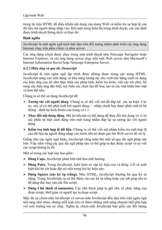 Lập trình Web
96
trong tài liệu HTML để điều khiển nội dung của trang Web và kiểm tra sự hợp lệ của
dữ liệu mà người dùng nhập vào. Khi một trang hiển thị trong trình duyệt, các câu lệnh
được trình duyệt thông dịch và thực thi.
Định nghĩa
JavaScript là một ngôn ngữ kịch bản dựa trên đối tượng nhằm phát triển các ứng dụng
Internet chạy trên phía client và phía server.
Các ứng dụng client được chạy trong một trình duyệt như Netscape Navigator hoặc
Internet Explorer, và các ứng dụng server chạy trên một Web server như Microsoft’s
Internet Information Server hoặc Netscape Enterprise Server.
6.2.2 Hiệu ứng và quy tắc Javascript
JavaScript là một ngôn ngữ lập trình được nhúng được trong các trang HTML.
JavaScript nâng cao tính động và khả năng tương tác cho web-site bằng cách sử dụng
các hiệu ứng của nó như thực hiện các phép tính, kiểm tra form, viết các trò chơi, bổ
sung các hiệu ứng đặc biệt, tuỳ biến các chọn lựa đồ hoạ, tạo ra các mật khẩu bảo mật
và hơn thế nữa.
Chúng ta có thể sử dụng JavaScript để:
Tương tác với người dùng. Chúng ta có thể viết mã để đáp lạI các sự kiện. Các
sự này sẽ có thể phát sinh bởi người dùng - - nhấp chuột hay được phát sinh từ hệ
thống - định lại kích thước của trang và v.v.
Thay đổi nội dung động. Mã JavaScript có thể dùng để thay đổi nội dung và vị trí
các phần tử một cách động trên một trang nhằm đáp lại sự tương tác với người
dùng.
Kiểm tra tính hợp lệ dữ liệu. Chúng ta có thể viết mã nhằm kiểm tra tính hợp lệ
của dữ liệu do người dùng nhập vào trước khi nó được gửi lên Web server để xử lý.
Giống như các ngôn ngữ khác, JavaScript cũng tuân thủ một số quy tắc ngữ pháp căn
bản. Việc nắm vững các quy tắc ngữ pháp này có thể giúp ta đọc được script và tự viết
các script không bị lỗi.
Một số trong các luật này bao gồm:
Dùng Caps. JavaScript phân biệt chữ hoa chữ thường
Dùng Pairs. Trong JavaScript, luôn luôn có cặp ký hiệu mở và đóng. Lỗi sẽ xuất
hiện khi bỏ sót hoặc đặt sai một trong hai ký hiệu này.
Dùng Spaces (các ký tự trắng). Như HTML, JavaScript thường bỏ qua ký tự
trắng. Trong JavaScript, ta có thể thêm vào các ký tự trắng hoặc các tab giúp cho ta
dễ dàng đọc hay sửa các file script.
Dùng Chú thích (Comments). Các chú thích giúp ta ghi chú về chức năng của
đoạn script, thờI gian và ngườI tạo ra đoạn script.
Mặc dù cả client-side JavaScript và server-side JavaScript đều dựa trên một ngôn ngữ
nền tảng như nhau, nhưng mỗI loạI còn có thêm những tính năng chuyên biệt phù hợp
với môi trường mà nó chạy. Nghĩa là, client-side JavaScript bao gồm các đối tượng
 