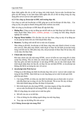 Lập trình Web
97
được định nghĩa sẵn chỉ có thể sử dụng trên trình duyêt, Server-side JavaScript bao
gồm các đối tượng và các hàm được định nghĩa sẵn chỉ có thể sử dùng trong các ứng
dụng phía server (server-side applications)
6.2.3 Các công cụ Javascript và IDE, môi trường thực thi.
Các công cụ sinh mã JavaScript và IDE giúp tạo ra mã JavaScript rất hữu hiệu. . Các
công cụ này còn giúp ta nhanh chóng phát triển website của mình.
Một vài công cụ JavaScript và IDE được đề cập dưới đây:
Dialog Box. Công cụ này tự động tạo mã để sinh ra các hộp thoại tuỳ biến trên các
trình duyệt khác nhau (alert, confirm, prompt, v.v.) mang lại kiểu dáng chuyên
nghiệp cho website.
Pop-up Menu builder. Chỉ cần đưa vào các lựa chọn, công cụ này sẽ tự động tạo
ra các pop-up menu trên các trình duyệt khác nhau.
Remotes. Tự động sinh mã để mở ra một cửa sổ popup.
Như chúng ta đã biết, JavaScript có thể được chạy trên máy khách (client) và máy
chủ (server). Bên phía máy khách, trình duyệt sẽ thực thi mã lệnh javascript trong
trang web khi mở nó. Bên phía máy chủ, mã javascript sẽ được thực thi tại máy chủ
và do máy chủ thực hiện.
Client-side Java Script
Khi máy client yêu cầu một trang HTML, server sẽ kiểm tra xem trang đó có chứa
script hay không. Nếu nó chứa các client-side script, server sẽ chuyển toàn bộ tài
liệu bao gồm mã lệnh JavaScript và nội dung HTML của nó cho trình duyệt. Khi
trình duyệt nhận được tài liệu đó, nó thực thi các mã lệnh HTML và JavaScript mà
không cần bất kì sự tương tác nào với server.
JavaScript trên Web Server
Chúng ta có thể nhúng các lệnh JavaScript chạy trên server (server-side script) vào
trong tài liệu HTML. Quá trình tạo ra các ứng dụng server-side là một quá trình
gồm hai giai đọan.
1. Các trang HTML có chứa các câu lệnh JavaScript của cả client-side và server-
side đều được tạo ra cùng với các file JavaScript. Tất cả các file này sẽ được
biên dịch thành dạng mã thực thi được là bytecode.
2. Khi trình duyệt yêu cầu trang HTML, run-time engine sẽ thực thi mã lệnh
server-side JavaScript rồi trả trang HTML về cho trình duyệt.
Một số công dụng của script server-side bao gồm:
• Kết nối vào các cơ sở dữ liệu
• Chia sẻ thông tin cho những người dùng của một ứng dụng
• Truy cập vào hệ thống file trên server
6.2.4 Nhúng Javascript vào trang Web
 