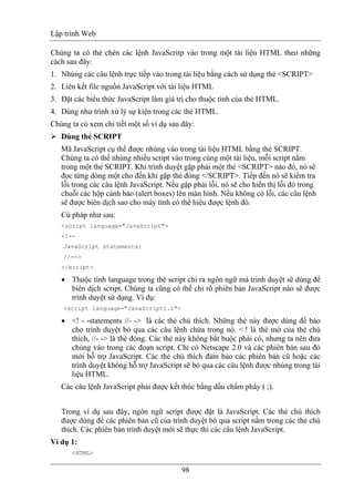 Lập trình Web
98
Chúng ta có thẻ chèn các lệnh JavaScritp vào trong một tài liệu HTML theo những
cách sau đây:
1. Nhúng các câu lệnh trực tiếp vào trong tài liệu bằng cách sử dụng thẻ <SCRIPT>
2. Liên kết file nguồn JavaScript với tài liệu HTML
3. Đặt các biểu thức JavaScript làm giá trị cho thuộc tính của thẻ HTML.
4. Dùng như trình xử lý sự kiện trong các thẻ HTML.
Chúng ta có xem chi tiết một số ví dụ sau đây:
Dùng thẻ SCRIPT
Mã JavaScript cụ thể được nhúng vào trong tài liệu HTML bằng thẻ SCRIPT.
Chúng ta có thể nhúng nhiều script vào trong cùng một tài liệu, mỗi script nằm
trong một thẻ SCRIPT. Khi trình duyệt gặp phải một thẻ <SCRIPT> nào đó, nó sẽ
đọc từng dòng một cho đến khi gặp thẻ đóng </SCRIPT>. Tiếp đến nó sẽ kiểm tra
lỗi trong các câu lệnh JavaScript. Nếu gặp phải lỗi, nó sẽ cho hiển thị lỗi đó trong
chuỗi các hộp cảnh báo (alert boxes) lên màn hình. Nếu không có lỗi, các câu lệnh
sẽ được biên dịch sao cho máy tính có thể hiểu được lệnh đó.
Cú pháp như sau:
<script language="JavaScript">
<!--
JavaScript statements;
//-->
</script>
• Thuộc tính language trong thẻ script chỉ ra ngôn ngữ mà trình duyệt sẽ dùng để
biên dịch script. Chúng ta cũng có thể chỉ rõ phiên bản JavaScript nào sẽ được
trình duyệt sử dụng. Ví dụ:
<script language="JavaScript1.2">
• <! - -statements //- -> là các thẻ chú thích. Những thẻ này được dùng để báo
cho trình duyệt bỏ qua các câu lệnh chứa trong nó. < ! là thẻ mở của thẻ chú
thích, //- -> là thẻ đóng. Các thẻ này không bắt buộc phải có, nhưng ta nên đưa
chúng vào trong các đoạn script. Chỉ có Netscape 2.0 và các phiên bản sau đó
mới hỗ trợ JavaScript. Các thẻ chú thích đảm bảo các phiên bản cũ hoặc các
trình duyệt không hỗ trợ JavaScript sẽ bỏ qua các câu lệnh được nhúng trong tài
liệu HTML.
Các câu lệnh JavaScript phải được kết thúc bằng dấu chấm phẩy ( ;).
Trong ví dụ sau đây, ngôn ngữ script được đặt là JavaScript. Các thẻ chú thích
được dùng để các phiên bản cũ của trình duyệt bỏ qua script nằm trong các thẻ chú
thích. Các phiên bản trình duyệt mới sẽ thực thi các câu lệnh JavaScript.
Ví dụ 1:
<HTML>
 