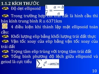 1.1.2 KÍCH TH CƯỚ
10
Đ d t ellipsoidộ ẹ
Trong tr ng h p coi trái đ t là hình c u thìườ ợ ấ ầ
bán kính trung bình R ≅ 6371km
4 đi u ki n khi thành l p m t ellipsoid toànề ệ ậ ặ
c u:ầ
Kh i l ng elip b ng kh i l ng trái đ t th cố ượ ằ ố ượ ấ ự
V n t c xoay c a elip b ng v n t c xoay c aậ ố ủ ằ ậ ố ủ
trái đ tấ
Tr ng tâm elip trùng v i tr ng tâm trái đ tọ ớ ọ ấ
T ng bình ph ng đ l ch gi a ellipsoid vàổ ươ ộ ệ ữ
geiod là c c ti uự ể
 