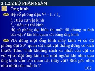 ng kínhỐ
3.1.2.2 B PH N NG MỘ Ậ Ắ
102
H s phóng đ i: Vệ ố ạ X
= fv / fm
fv : tiêu c v t kínhự ậ
fm : tiêu c th kínhự ị
H s phóng đ i bi u th m c đ phóng to nhệ ố ạ ể ị ứ ộ ả
c a v t V l n khi quan sát b ng ng kínhủ ậ ầ ằ ố
VD: dùng m t ng kính máy kinh vĩ có độ ố ộ
phóng đ i 30ạ X
quan sát m t v t th ng đ ng có kíchộ ậ ẳ ứ
th c 1dm. Tính kho ng cách xa nh t c a v t soướ ả ấ ủ ậ
v i v trí đ t ng kính mà m t ng i khi nhìn quaớ ị ặ ố ắ ườ
ng kính v n còn quan sát th y v t? Bi t góc nhìnố ẫ ấ ậ ế
nh nh t c a m t là 1’ỏ ấ ủ ắ
 
