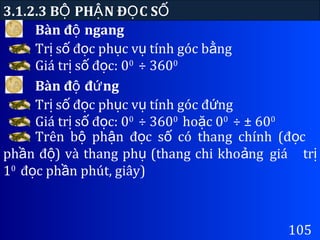 Bàn đ ngangộ
3.1.2.3 B PH N Đ C SỘ Ậ Ọ Ố
105
Tr s đ c ph c v tính góc b ngị ố ọ ụ ụ ằ
Giá tr s đ c: 0ị ố ọ 0
÷ 3600
Bàn đ đ ngộ ứ
Tr s đ c ph c v tính góc đ ngị ố ọ ụ ụ ứ
Giá tr s đ c: 0ị ố ọ 0
÷ 3600
ho c 0ặ 0
÷ ± 600
Trên b ph n đ c s có thang chính (đ cộ ậ ọ ố ọ
ph n đ ) và thang ph (thang chi kho ngầ ộ ụ ả giá trị
10
đ c ph n phút, giây)ọ ầ
 