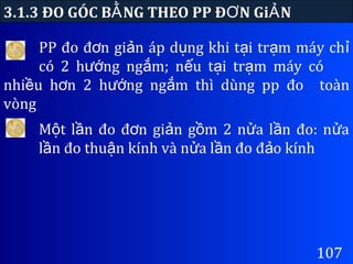 PP đo đ n gi n áp d ng khi t i tr m máy chơ ả ụ ạ ạ ỉ
có 2 h ng ng m; n u t i tr m máy cóướ ắ ế ạ ạ
nhi u h n 2 h ng ng m thì dùng pp đoề ơ ướ ắ toàn
vòng
3.1.3 ĐO GÓC B NG THEO PP Đ N Gi NẰ Ơ Ả
107
M t l n đo đ n gi n g m 2 n a l n đo: n aộ ầ ơ ả ồ ử ầ ử
l n đo thu n kính và n a l n đo đ o kínhầ ậ ử ầ ả
 