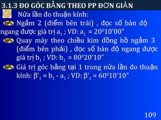 N a l n đo thu n kính:ử ầ ậ
3.1.3 ĐO GÓC B NG THEO PP Đ N GI NẰ Ơ Ả
109
Ng m 2 (đi m bên trái) , đ c s bàn đắ ể ọ ố ộ
ngang đ c giá tr aượ ị 1 ; VD: a1 = 200
10’00”
Quay máy theo chi u kim đ ng h ng m 3ề ồ ồ ắ
(đi m bên ph i) , đ c s bàn đ ngang đ cể ả ọ ố ộ ượ
giá tr bị 1 ; VD: b1 = 800
20’10”
Giá tr góc b ng t i 1 trong n a l n đo thu nị ằ ạ ử ầ ậ
kính: β’1 = b1 - a1 ; VD: β’1 = 600
10’10”
 