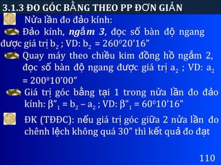 N a l n đo đ o kính:ử ầ ả
3.1.3 ĐO GÓC B NG THEO PP Đ N GI NẰ Ơ Ả
110
Đ o kính,ả ng m 3ắ , đ c s bàn đ ngangọ ố ộ
đ c giá tr bượ ị 2 ; VD: b2 = 2600
20’16”
Quay máy theo chi u kim đ ng h ng m 2,ề ồ ồ ắ
đ c s bàn đ ngang đ c giá tr aọ ố ộ ượ ị 2 ; VD: a2
= 2000
10’00”
Giá tr góc b ng t i 1 trong n a l n đo đ oị ằ ạ ử ầ ả
kính: β”1 = b2 – a2 ; VD: β”1 = 600
10’16”
ĐK (TĐĐC): n u giá tr góc gi a 2 n a l nế ị ữ ử ầ đo
chênh l ch không quá 30” thì k t qu đo đ tệ ế ả ạ
 