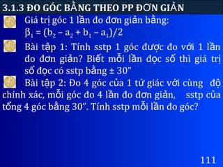Giá tr góc 1 l n đo đ n gi n b ng:ị ầ ơ ả ằ
3.1.3 ĐO GÓC B NG THEO PP Đ N GI NẰ Ơ Ả
111
β1 = (b2 – a2 + b1 – a1)/2
Bài t p 1: Tính sstp 1 góc đ c đo v i 1 l nậ ượ ớ ầ
đo đ n gi n? Bi t m i l n đ c s thì giá trơ ả ế ỗ ầ ọ ố ị
s đ c có sstp b ng ± 30”ố ọ ằ
Bài t p 2: Đo 4 góc c a 1 t giác v i cùngậ ủ ứ ớ độ
chính xác, m i góc đo 4 l n đo đ n gi n,ỗ ầ ơ ả sstp c aủ
t ng 4 góc b ng 30”. Tính sstp m i l n đo góc?ổ ằ ỗ ầ
 