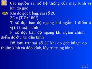 Các ngu n sai s h th ng c a máy kinh vĩồ ố ệ ố ủ
khi đo góc
113
Khi đo góc b ng: sai s 2Cằ ố
2C = (T-P±1800
)
T: s đ c bàn đ ngang khi ng m 1 đi mố ọ ộ ắ ể ở
v trí thu n kínhị ậ
P: s đ c bàn đ ngang khi ng m chínhố ọ ộ ắ
đi m đó v trí đ o kínhể ở ị ả
Đ lo i tr sai sể ạ ừ ố 2C khi đo góc b ngằ : đo
thu n kính và đ o kính, l y tr trung bìnhậ ả ấ ị
 