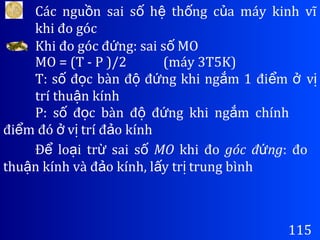 Các ngu n sai s h th ng c a máy kinh vĩồ ố ệ ố ủ
khi đo góc
115
Khi đo góc đ ng: sai s MOứ ố
MO = (T - P )/2 (máy 3T5K)
T: s đ c bàn đ đ ng khi ng m 1 đi mố ọ ộ ứ ắ ể ở vị
trí thu n kínhậ
P: s đ c bàn đ đ ng khi ng m chínhố ọ ộ ứ ắ
đi m đó v trí đ o kínhể ở ị ả
Đ lo i tr sai sể ạ ừ ố MO khi đo góc đ ngứ : đo
thu n kính và đ o kính, l y tr trung bìnhậ ả ấ ị
 