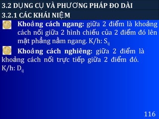 3.2 D NG C VÀ PH NG PHÁP ĐO DÀIỤ Ụ ƯƠ
Kho ng cách ngang:ả gi a 2 đi m là kho ngữ ể ả
cách n i gi a 2 hình chi u c a 2 đi m đó lênố ữ ế ủ ể
m t ph ng n m ngang. K/h: Sặ ẳ ằ ij
3.2.1 CÁC KHÁI NI MỆ
116
Kho ng cách nghiêng:ả gi a 2 đi m làữ ể
kho ng cách n i tr c ti p gi a 2 đi m đó.ả ố ự ế ữ ể
K/h: Dij
 