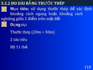 3.2.2 ĐO DÀI B NG TH C THÉPẰ ƯỚ
118
D ng c :ụ ụ
Th c thép (20m ÷ 50m)ướ
2 sào tiêu
B 11 thộ ẻ
M c tiêu:ụ s d ng th c thép đ xác đ nhử ụ ướ ể ị
kho ng cách ngang ho c kho ng cáchả ặ ả
nghiêng gi a 2 đi m trên m t đ tữ ể ặ ấ
 