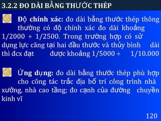 3.2.2 ĐO DÀI B NG TH C THÉPẰ ƯỚ
120
Đ chính xác:ộ đo dài b ng th c thép thôngằ ướ
th ng có đ chính xác đo dài kho ngườ ộ ả
1/2000 ÷ 1/2500. Trong tr ng h p có sườ ợ ử
d ng l c căng t i hai đ u th c và th y bìnhụ ự ạ ầ ướ ủ dài
thì đcx đ tạ đ c kho ng 1/5000 ÷ượ ả 1/10.000
ng d ng:Ứ ụ đo dài b ng th c thép phù h pằ ướ ợ
cho công tác tr c đ a b trí công trình nhàắ ị ố
x ng, nhà cao t ng; đo c nh c a đ ngưở ầ ạ ủ ườ chuy nề
kinh vĩ
 