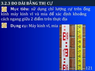 3.2.3 ĐO DÀI B NG TH CẰ Ị Ự
121
M c tiêu:ụ s d ng ch l ng c trên ngử ụ ỉ ượ ự ố
kính máy kinh vĩ và mia đ xác đ nh kho ngể ị ả
cách ngang gi a 2 đi m trên th c đ aữ ể ự ị
D ng c :ụ ụ Máy kinh vĩ, mia
 