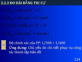 124
3.2.3 ĐO DÀI B NG TH CẰ Ị Ự
CVknLAB +=⇒ cos
VCknS VAB coscos2
+=⇒
DTnkC −=== ,100,0
22
sincos ZVAB knknS ==⇒
Đ chính xác c a PP: 1/300 ÷ 1/400ộ ủ
ng d ng:Ứ ụ Ch y u đo chi ti t ph c v côngủ ế ế ụ ụ
tác thành l p b n đậ ả ồ
 