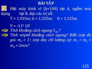 BÀI T PẬ
125
Đ t máy kinh vĩ (k=100) t i A, ng m miaặ ạ ắ
d ngự t i B, đ c các tr s :ạ ọ ị ố
T = 1,925m; G = 1,525m; D = 1,125m
V = -110
10’
Tính kho ng cách ngang Sả AB ?
Tính sstptđ kho ng cách ngang? Bi t sstp đoả ế
góc mV = 1’; sstp đ c ch l ng c : mọ ỉ ượ ự T = mG =
mD = 2mm?
 