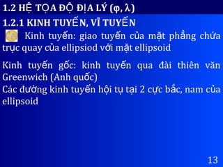 1.2 H T A Đ Đ A LÝ (Ệ Ọ Ộ Ị ϕ, λ)
1.2.1 KINH TUY N, VĨ TUY NẾ Ế
13
Kinh tuy n: giao tuy n c a m t ph ng ch aế ế ủ ặ ẳ ứ
tr c quay c a ellipsiod v i m t ellipsoidụ ủ ớ ặ
Kinh tuy n g c: kinh tuy n qua đài thiên vănế ố ế
Greenwich (Anh qu c)ố
Các đ ng kinh tuy n h i t t i 2 c c b c, nam c aườ ế ộ ụ ạ ự ắ ủ
ellipsoid
 