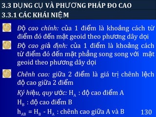 3.3 D NG C VÀ PH NG PHÁP ĐO CAOỤ Ụ ƯƠ
3.3.1 CÁC KHÁI NI MỆ
130
Đ cao chính:ộ c a 1 đi m là kho ng cách tủ ể ả ừ
đi m đó đ n m t geoid theo ph ng dây d iể ế ặ ươ ọ
Đ cao gi đ nh:ộ ả ị c a 1 đi m là kho ng cáchủ ể ả
t đi m đó đ n m t ph ng song song v iừ ể ế ặ ẳ ớ m tặ
geoid theo ph ng dây d iươ ọ
Chênh cao: gi a 2 đi m là giá tr chênh l chữ ể ị ệ
đ cao gi a 2 đi mộ ữ ể
Ký hi u, quy c:ệ ướ HA : đ cao đi m Aộ ể
HB : đ cao đi m Bộ ể
hAB = HB - HA : chênh cao gi a A và Bữ
 