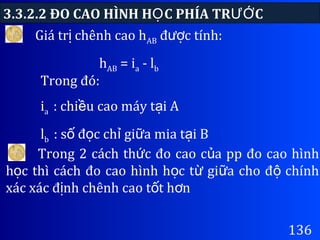 3.3.2.2 ĐO CAO HÌNH H C PHÍA TR CỌ ƯỚ
136
Giá tr chênh cao hị AB đ c tính:ượ
hAB = ia - lb
Trong 2 cách th c đo cao c a pp đo cao hìnhứ ủ
h c thì cách đo cao hình h c t gi a cho đ chínhọ ọ ừ ữ ộ
xác xác đ nh chênh cao t t h nị ố ơ
Trong đó:
ia : chi u cao máy t i Aề ạ
lb : s đ c ch gi a mia t i Bố ọ ỉ ữ ạ
 