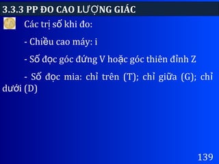 3.3.3 PP ĐO CAO L NG GIÁCƯỢ
139
Các tr s khi đo:ị ố
- Chi u cao máy: iề
- S đ c góc đ ng V ho c góc thiên đ nh Zố ọ ứ ặ ỉ
- S đ c mia: ch trên (T); ch gi a (G); chố ọ ỉ ỉ ữ ỉ
d i (D)ướ
 