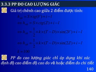 3.3.3 PP ĐO CAO L NG GIÁCƯỢ
140
Giá tr chênh cao gi a 2 đi m đ c tính:ị ữ ể ượ
100
)2sin()(
2
1
)2sin()(
2
1
)(
)(
=
−+×−××=⇔
−+×−××=⇔
−+×=⇔
−+×=
k
liZDTkh
liVDTkh
liZctgSh
liVtgSh
AB
AB
AB
AB
PP đo cao l ng giác ch áp d ng khi xácượ ỉ ụ
đ nh đ cao đi m đ cao đo v ho c đi m đo chiị ộ ể ộ ẽ ặ ể ti tế
 
