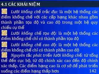 4.1 CÁC KHÁI NI MỆ
142
L i kh ng ch tr c đ a:ướ ố ế ắ ị là m t h th ng cácộ ệ ố
đi m kh ng ch v i các c p h ng khác nhau g mể ố ế ớ ấ ạ ồ
thành ph n t a đ và cao đ trong m t h quyầ ọ ộ ộ ộ ệ
chi u c thế ụ ể
L i kh ng ch t a đ :ướ ố ế ọ ộ là m t h th ng cácộ ệ ố
đi m kh ng ch ch có thành ph n t a để ố ế ỉ ầ ọ ộ
L i kh ng ch cao đ :ướ ố ế ộ là m t h th ng cácộ ệ ố
đi m kh ng ch ch có thành ph n cao để ố ế ỉ ầ ộ
Nguyên t c phát tri n l i kh ng ch :ắ ể ướ ố ế t t ngừ ổ
th đ n c c b , t đ chính xác cao đ n đ chínhể ế ụ ộ ừ ộ ế ộ
xác th p. Các đi m h ng cao là c s đ phát tri nấ ể ạ ơ ở ể ể
xu ng các đi m h ng th p h nố ể ạ ấ ơ
 