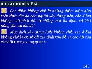 4.1 CÁC KHÁI NI MỆ
143
Các đi m kh ng ch là nh ng đi m hi n h uể ố ế ữ ể ệ ữ
trên th c đ a do con ng i xây d ng nên, các đi mự ị ườ ự ể
kh ng ch ph i đ t nh ng n i n đ nh, có khố ế ả ặ ở ữ ơ ổ ị ả
năng t n t i lâu dàiồ ạ
M c đích xây d ng l i kh ng ch :ụ ự ướ ố ế các đi mể
kh ng ch là c s đ xác đ nh t a đ và cao đ c aố ế ơ ở ể ị ọ ộ ộ ủ
các đ i t ng xung quanhố ượ
 